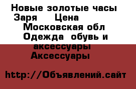 Новые золотые часы “Заря“  › Цена ­ 15 000 - Московская обл. Одежда, обувь и аксессуары » Аксессуары   